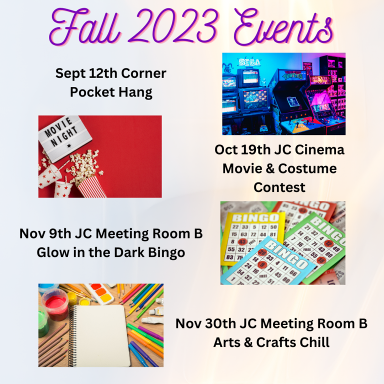 Fall 2023 Events: Sept 12th Corner Pocket Hang (picture of arcade games); October 19th JC Cinema Movie & Costume contest (picture of popcorn and movie sign); Nov 9th JC Meeting Room B Glow in the Dark Bingo (picture of bingo cards); and Nov 30th JC Meeting Room B Arts & Crafts chill (image of notebook surrounded by paint, pencils, etc.